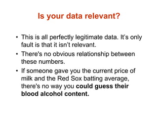 Is your data relevant?
• This is all perfectly legitimate data. It’s only
fault is that it isn’t relevant.
• There's no obvious relationship between
these numbers.
• If someone gave you the current price of
milk and the Red Sox batting average,
there's no way you could guess their
blood alcohol content.
 