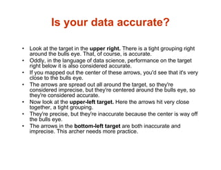 Is your data accurate?
• Look at the target in the upper right. There is a tight grouping right
around the bulls eye. That, of course, is accurate.
• Oddly, in the language of data science, performance on the target
right below it is also considered accurate.
• If you mapped out the center of these arrows, you'd see that it's very
close to the bulls eye.
• The arrows are spread out all around the target, so they're
considered imprecise, but they're centered around the bulls eye, so
they're considered accurate.
• Now look at the upper-left target. Here the arrows hit very close
together, a tight grouping.
• They're precise, but they're inaccurate because the center is way off
the bulls eye.
• The arrows in the bottom-left target are both inaccurate and
imprecise. This archer needs more practice.
 