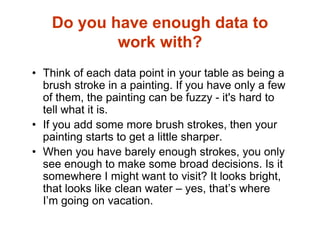 Do you have enough data to
work with?
• Think of each data point in your table as being a
brush stroke in a painting. If you have only a few
of them, the painting can be fuzzy - it's hard to
tell what it is.
• If you add some more brush strokes, then your
painting starts to get a little sharper.
• When you have barely enough strokes, you only
see enough to make some broad decisions. Is it
somewhere I might want to visit? It looks bright,
that looks like clean water – yes, that’s where
I’m going on vacation.
 