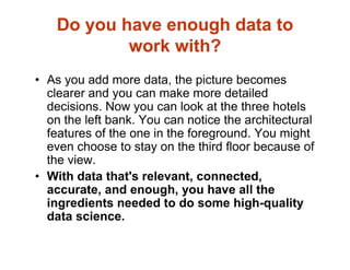 Do you have enough data to
work with?
• As you add more data, the picture becomes
clearer and you can make more detailed
decisions. Now you can look at the three hotels
on the left bank. You can notice the architectural
features of the one in the foreground. You might
even choose to stay on the third floor because of
the view.
• With data that's relevant, connected,
accurate, and enough, you have all the
ingredients needed to do some high-quality
data science.
 
