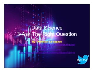 Data Science
3-Ask The Right Question
By : Professor Lili Saghafi
https://professorlilisaghafiquantumcomputing.wor
dpress.com
proflilisaghafi@gmail.com
https://sites.google.com/site/professorlilisaghafi/home
@Lili_PLS
 