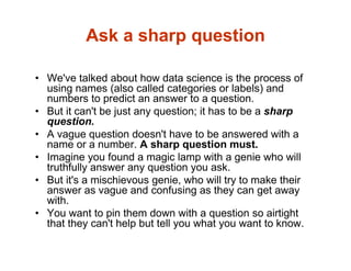 Ask a sharp question
• We've talked about how data science is the process of
using names (also called categories or labels) and
numbers to predict an answer to a question.
• But it can't be just any question; it has to be a sharp
question.
• A vague question doesn't have to be answered with a
name or a number. A sharp question must.
• Imagine you found a magic lamp with a genie who will
truthfully answer any question you ask.
• But it's a mischievous genie, who will try to make their
answer as vague and confusing as they can get away
with.
• You want to pin them down with a question so airtight
that they can't help but tell you what you want to know.
 