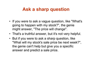 Ask a sharp question
• If you were to ask a vague question, like "What's
going to happen with my stock?", the genie
might answer, "The price will change".
• That's a truthful answer, but it's not very helpful.
• But if you were to ask a sharp question, like
"What will my stock's sale price be next week?",
the genie can't help but give you a specific
answer and predict a sale price.
 