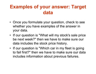 Examples of your answer: Target
data
• Once you formulate your question, check to see
whether you have examples of the answer in
your data.
• If our question is "What will my stock's sale price
be next week?" then we have to make sure our
data includes the stock price history.
• If our question is "Which car in my fleet is going
to fail first?" then we have to make sure our data
includes information about previous failures.
 