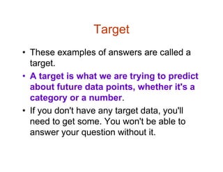 Target
• These examples of answers are called a
target.
• A target is what we are trying to predict
about future data points, whether it's a
category or a number.
• If you don't have any target data, you'll
need to get some. You won't be able to
answer your question without it.
 