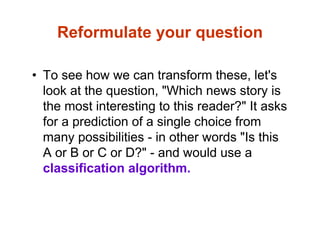 Reformulate your question
• To see how we can transform these, let's
look at the question, "Which news story is
the most interesting to this reader?" It asks
for a prediction of a single choice from
many possibilities - in other words "Is this
A or B or C or D?" - and would use a
classification algorithm.
 