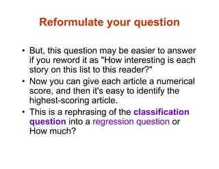 Reformulate your question
• But, this question may be easier to answer
if you reword it as "How interesting is each
story on this list to this reader?"
• Now you can give each article a numerical
score, and then it's easy to identify the
highest-scoring article.
• This is a rephrasing of the classification
question into a regression question or
How much?
 