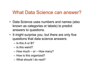 What Data Science can answer?
• Data Science uses numbers and names (also
known as categories or labels) to predict
answers to questions.
• It might surprise you, but there are only five
questions that data science answers:
– Is this A or B?
– Is this weird?
– How much – or – How many?
– How is this organized?
– What should I do next?
 
