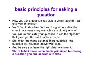 basic principles for asking a
question
• How you ask a question is a clue to which algorithm can
give you an answer.
• You'll find that certain families of algorithms - like the
ones in our news story example - are closely related.
• You can reformulate your question to use the algorithm
that gives you the most useful answer.
• But, most important, ask that sharp question - the
question that you can answer with data.
• And be sure you have the right data to answer it.
• We've talked about some basic principles for asking
a question you can answer with data.
 