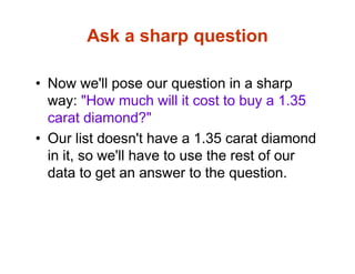Ask a sharp question
• Now we'll pose our question in a sharp
way: "How much will it cost to buy a 1.35
carat diamond?"
• Our list doesn't have a 1.35 carat diamond
in it, so we'll have to use the rest of our
data to get an answer to the question.
 
