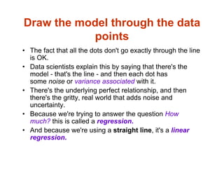Draw the model through the data
points
• The fact that all the dots don't go exactly through the line
is OK.
• Data scientists explain this by saying that there's the
model - that's the line - and then each dot has
some noise or variance associated with it.
• There's the underlying perfect relationship, and then
there's the gritty, real world that adds noise and
uncertainty.
• Because we're trying to answer the question How
much? this is called a regression.
• And because we're using a straight line, it's a linear
regression.
 