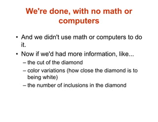 We're done, with no math or
computers
• And we didn't use math or computers to do
it.
• Now if we'd had more information, like...
– the cut of the diamond
– color variations (how close the diamond is to
being white)
– the number of inclusions in the diamond
 