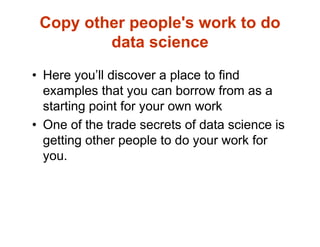 Copy other people's work to do
data science
• Here you’ll discover a place to find
examples that you can borrow from as a
starting point for your own work
• One of the trade secrets of data science is
getting other people to do your work for
you.
 