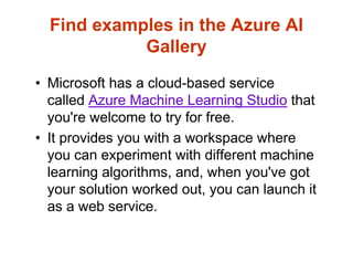 Find examples in the Azure AI
Gallery
• Microsoft has a cloud-based service
called Azure Machine Learning Studio that
you're welcome to try for free.
• It provides you with a workspace where
you can experiment with different machine
learning algorithms, and, when you've got
your solution worked out, you can launch it
as a web service.
 