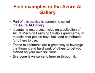 Find examples in the Azure AI
Gallery
• Part of this service is something called
the Azure AI Gallery.
• It contains resources, including a collection of
Azure Machine Learning Studio experiments, or
models, that people have built and contributed
for others to use.
• These experiments are a great way to leverage
the thought and hard work of others to get you
started on your own solutions.
• Everyone is welcome to browse through it.
 