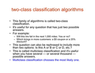 two-class classification algorithms
• This family of algorithms is called two-class
classification.
• It's useful for any question that has just two possible
answers.
• For example:
– Will this tire fail in the next 1,000 miles: Yes or no?
– Which brings in more customers: a $5 coupon or a 25%
discount?
• This question can also be rephrased to include more
than two options: Is this A or B or C or D, etc.?
• This is called multiclass classification and it's useful
when you have several — or several thousand —
possible answers.
• Multiclass classification chooses the most likely one.
 