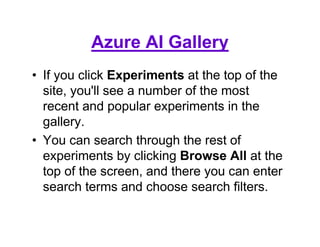 Azure AI Gallery
• If you click Experiments at the top of the
site, you'll see a number of the most
recent and popular experiments in the
gallery.
• You can search through the rest of
experiments by clicking Browse All at the
top of the screen, and there you can enter
search terms and choose search filters.
 