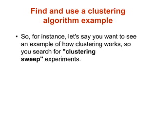 Find and use a clustering
algorithm example
• So, for instance, let's say you want to see
an example of how clustering works, so
you search for "clustering
sweep" experiments.
 