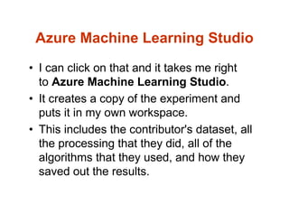 Azure Machine Learning Studio
• I can click on that and it takes me right
to Azure Machine Learning Studio.
• It creates a copy of the experiment and
puts it in my own workspace.
• This includes the contributor's dataset, all
the processing that they did, all of the
algorithms that they used, and how they
saved out the results.
 