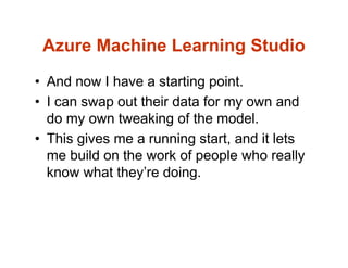 Azure Machine Learning Studio
• And now I have a starting point.
• I can swap out their data for my own and
do my own tweaking of the model.
• This gives me a running start, and it lets
me build on the work of people who really
know what they’re doing.
 