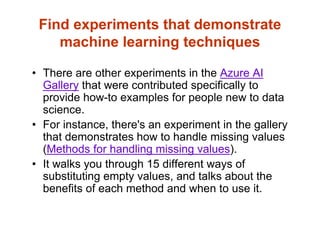 Find experiments that demonstrate
machine learning techniques
• There are other experiments in the Azure AI
Gallery that were contributed specifically to
provide how-to examples for people new to data
science.
• For instance, there's an experiment in the gallery
that demonstrates how to handle missing values
(Methods for handling missing values).
• It walks you through 15 different ways of
substituting empty values, and talks about the
benefits of each method and when to use it.
 