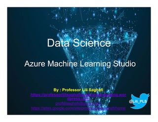 Data Science
Azure Machine Learning Studio
By : Professor Lili Saghafi
https://professorlilisaghafiquantumcomputing.wor
dpress.com
proflilisaghafi@gmail.com
https://sites.google.com/site/professorlilisaghafi/home
@Lili_PLS
 