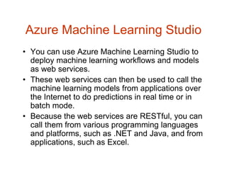 Azure Machine Learning Studio
• You can use Azure Machine Learning Studio to
deploy machine learning workflows and models
as web services.
• These web services can then be used to call the
machine learning models from applications over
the Internet to do predictions in real time or in
batch mode.
• Because the web services are RESTful, you can
call them from various programming languages
and platforms, such as .NET and Java, and from
applications, such as Excel.
 