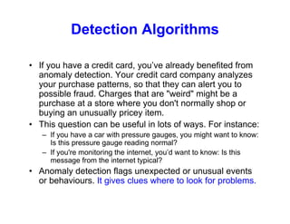 Detection Algorithms
• If you have a credit card, you’ve already benefited from
anomaly detection. Your credit card company analyzes
your purchase patterns, so that they can alert you to
possible fraud. Charges that are "weird" might be a
purchase at a store where you don't normally shop or
buying an unusually pricey item.
• This question can be useful in lots of ways. For instance:
– If you have a car with pressure gauges, you might want to know:
Is this pressure gauge reading normal?
– If you're monitoring the internet, you’d want to know: Is this
message from the internet typical?
• Anomaly detection flags unexpected or unusual events
or behaviours. It gives clues where to look for problems.
 