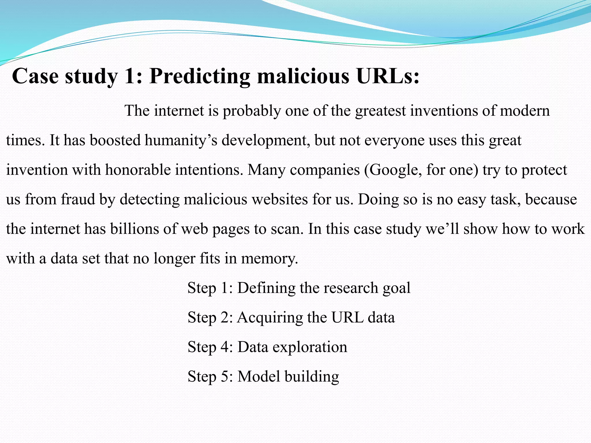 Case study 1: Predicting malicious URLs:
The internet is probably one of the greatest inventions of modern
times. It has boosted humanity’s development, but not everyone uses this great
invention with honorable intentions. Many companies (Google, for one) try to protect
us from fraud by detecting malicious websites for us. Doing so is no easy task, because
the internet has billions of web pages to scan. In this case study we’ll show how to work
with a data set that no longer fits in memory.
Step 1: Defining the research goal
Step 2: Acquiring the URL data
Step 4: Data exploration
Step 5: Model building
 