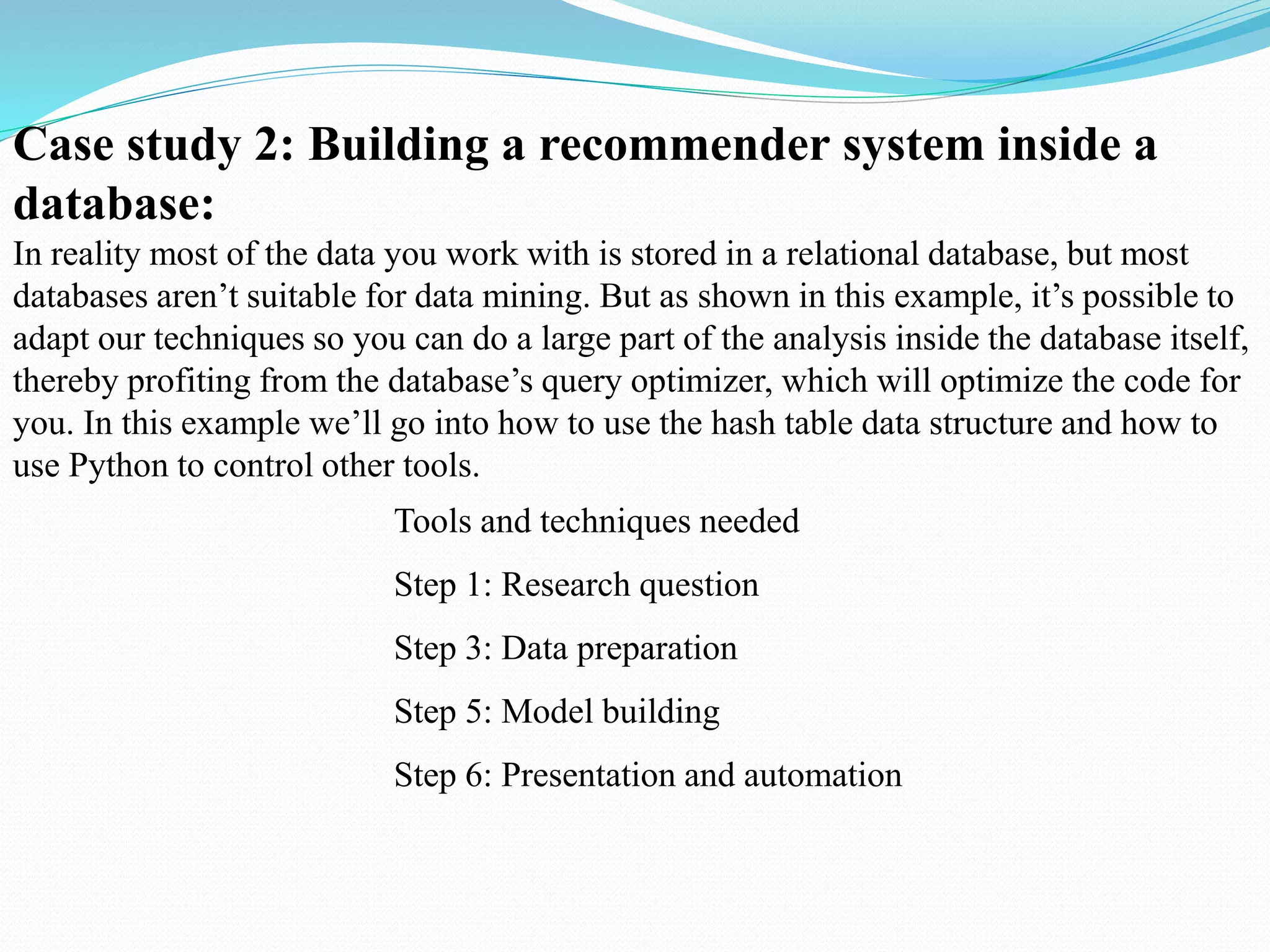 Case study 2: Building a recommender system inside a
database:
In reality most of the data you work with is stored in a relational database, but most
databases aren’t suitable for data mining. But as shown in this example, it’s possible to
adapt our techniques so you can do a large part of the analysis inside the database itself,
thereby profiting from the database’s query optimizer, which will optimize the code for
you. In this example we’ll go into how to use the hash table data structure and how to
use Python to control other tools.
Tools and techniques needed
Step 1: Research question
Step 3: Data preparation
Step 5: Model building
Step 6: Presentation and automation
 