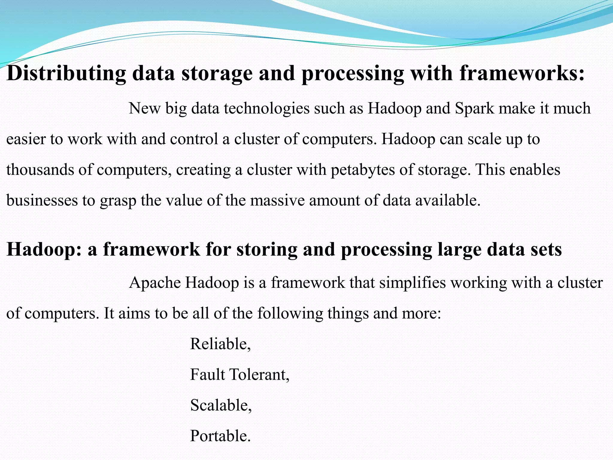 Distributing data storage and processing with frameworks:
New big data technologies such as Hadoop and Spark make it much
easier to work with and control a cluster of computers. Hadoop can scale up to
thousands of computers, creating a cluster with petabytes of storage. This enables
businesses to grasp the value of the massive amount of data available.
Hadoop: a framework for storing and processing large data sets
Apache Hadoop is a framework that simplifies working with a cluster
of computers. It aims to be all of the following things and more:
Reliable,
Fault Tolerant,
Scalable,
Portable.
 