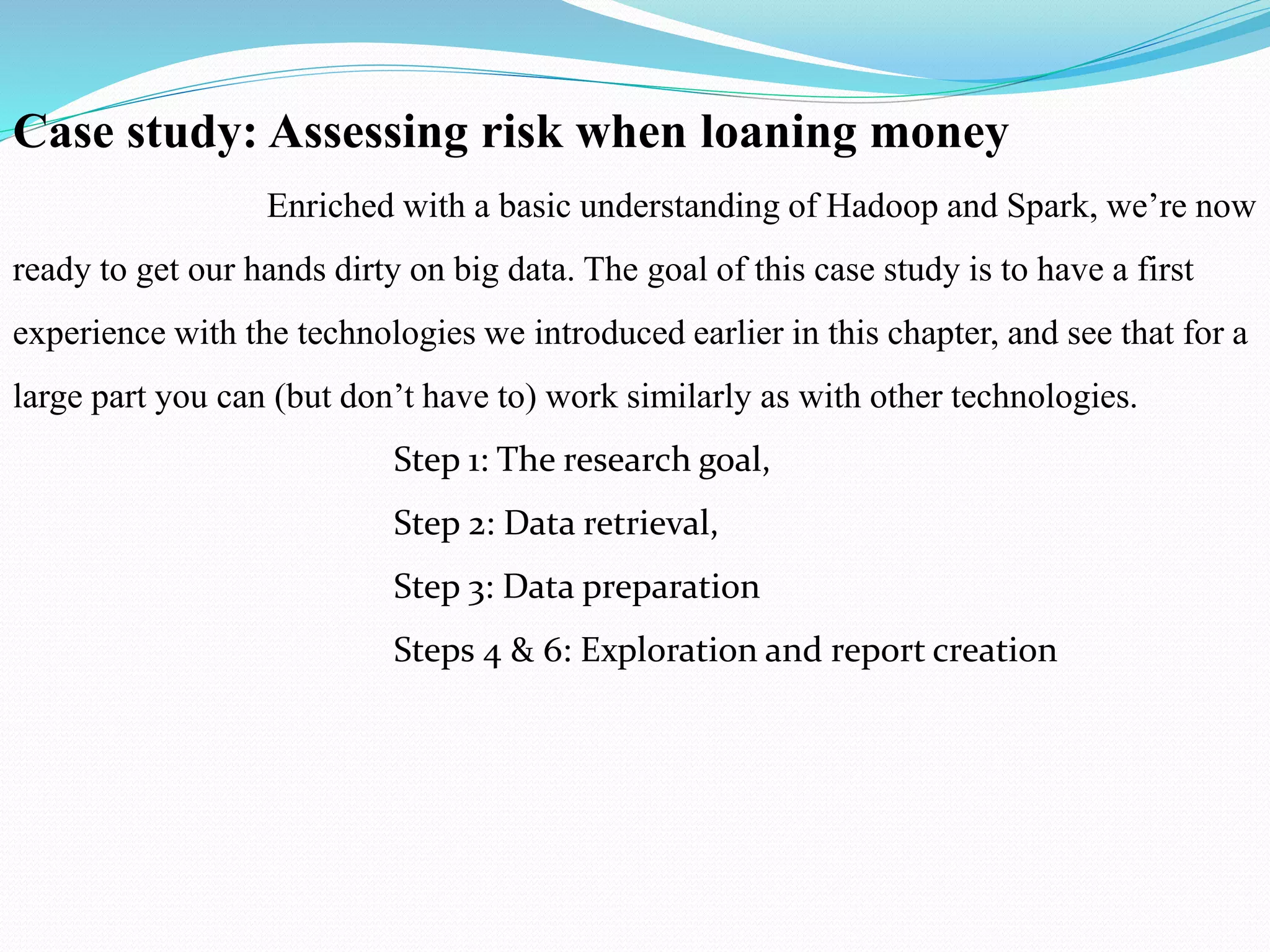 Case study: Assessing risk when loaning money
Enriched with a basic understanding of Hadoop and Spark, we’re now
ready to get our hands dirty on big data. The goal of this case study is to have a first
experience with the technologies we introduced earlier in this chapter, and see that for a
large part you can (but don’t have to) work similarly as with other technologies.
Step 1: The research goal,
Step 2: Data retrieval,
Step 3: Data preparation
Steps 4 & 6: Exploration and report creation
 