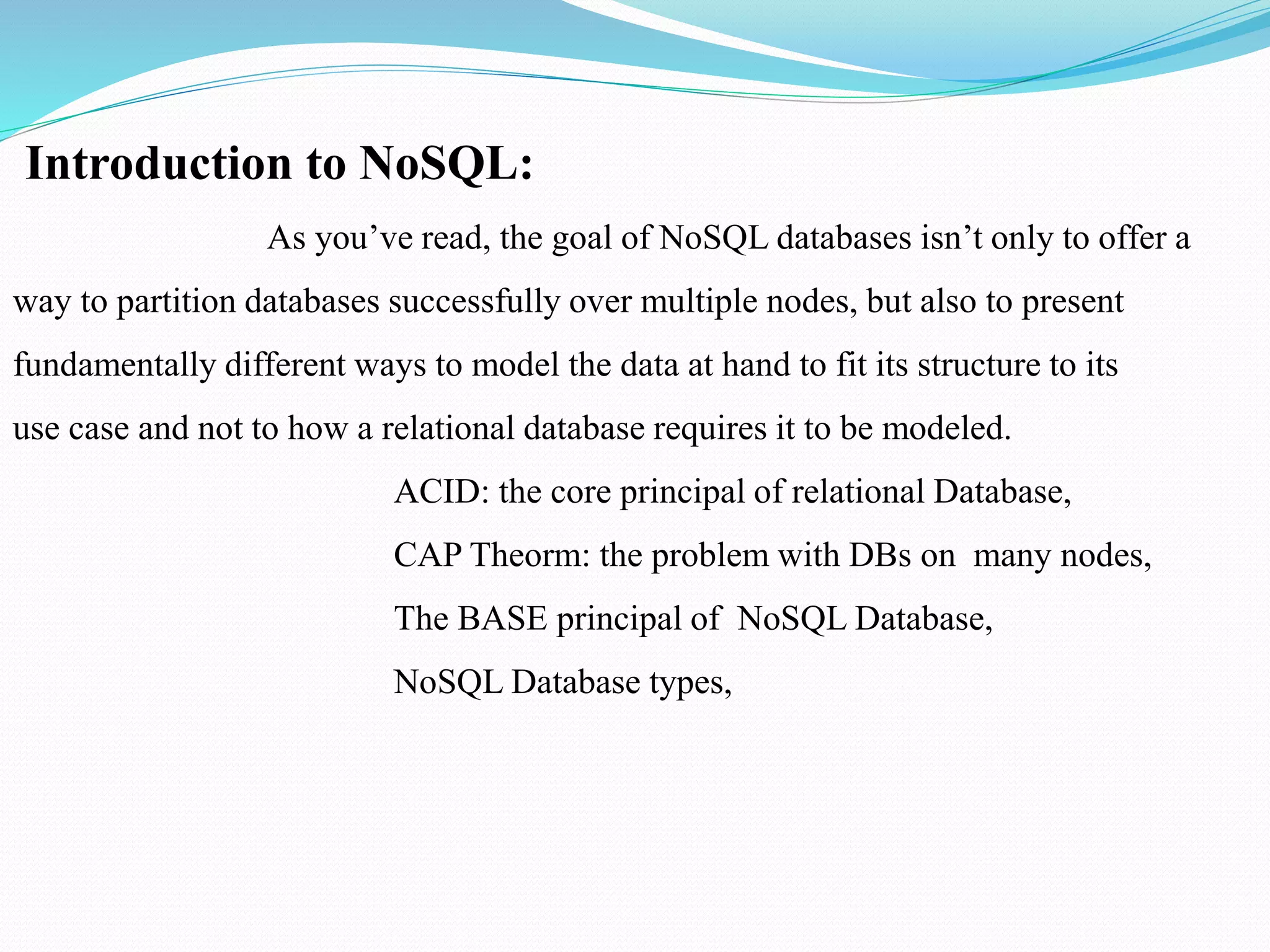 Introduction to NoSQL:
As you’ve read, the goal of NoSQL databases isn’t only to offer a
way to partition databases successfully over multiple nodes, but also to present
fundamentally different ways to model the data at hand to fit its structure to its
use case and not to how a relational database requires it to be modeled.
ACID: the core principal of relational Database,
CAP Theorm: the problem with DBs on many nodes,
The BASE principal of NoSQL Database,
NoSQL Database types,
 