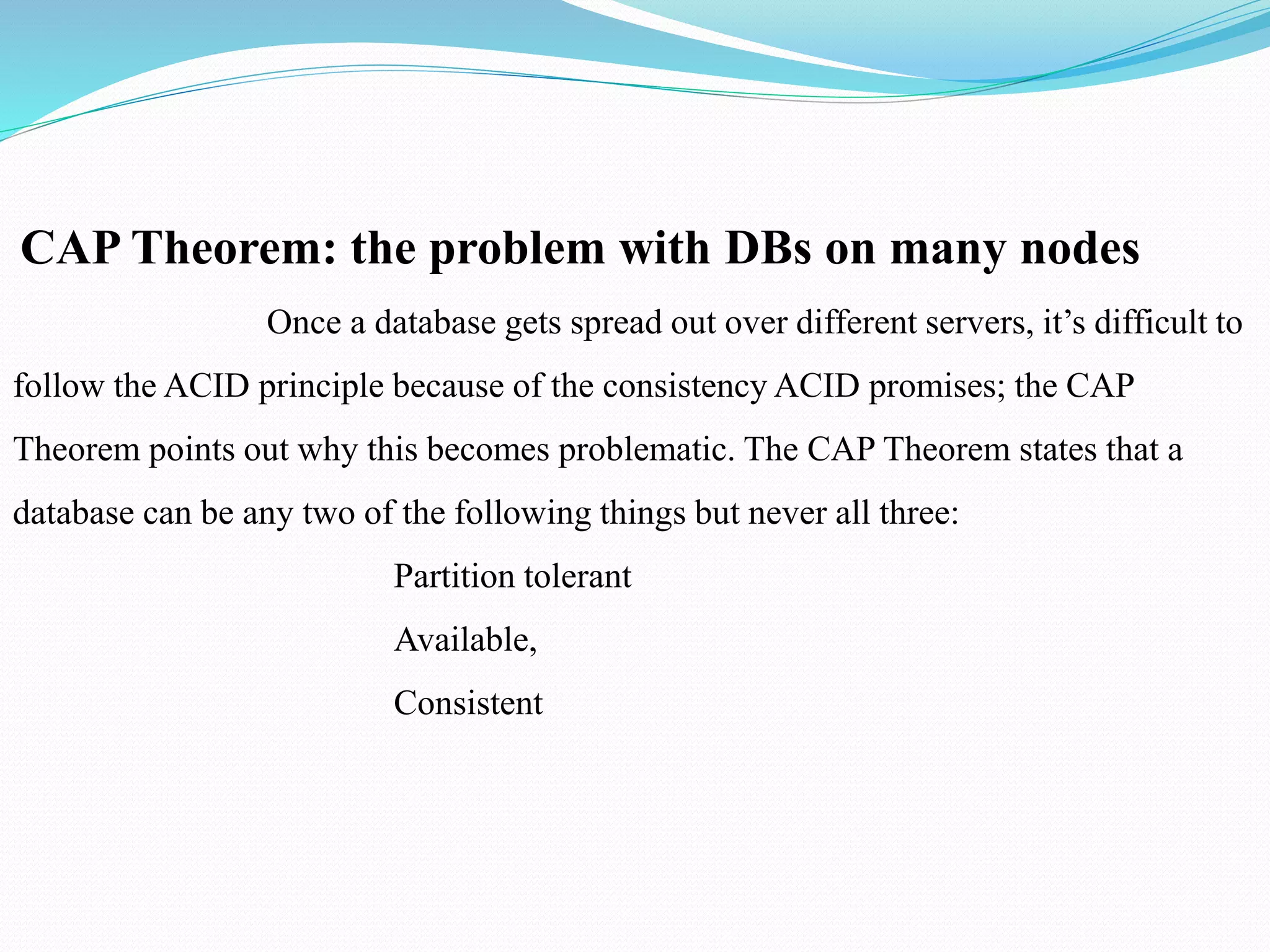 CAP Theorem: the problem with DBs on many nodes
Once a database gets spread out over different servers, it’s difficult to
follow the ACID principle because of the consistency ACID promises; the CAP
Theorem points out why this becomes problematic. The CAP Theorem states that a
database can be any two of the following things but never all three:
Partition tolerant
Available,
Consistent
 