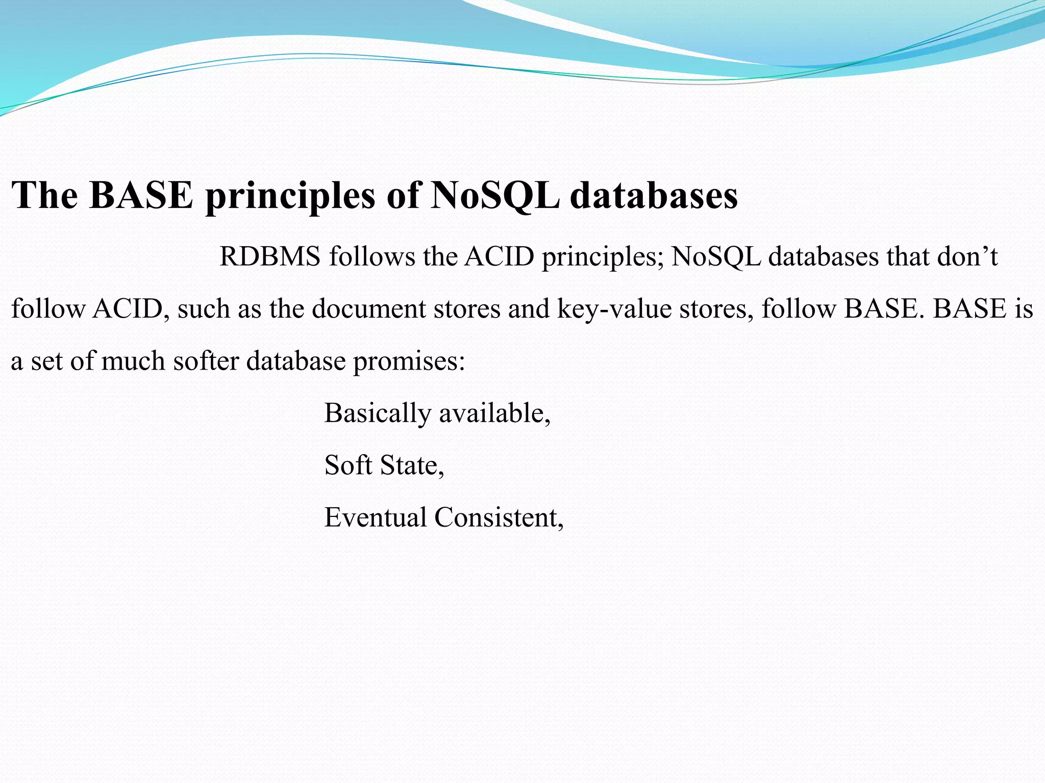 The BASE principles of NoSQL databases
RDBMS follows the ACID principles; NoSQL databases that don’t
follow ACID, such as the document stores and key-value stores, follow BASE. BASE is
a set of much softer database promises:
Basically available,
Soft State,
Eventual Consistent,
 