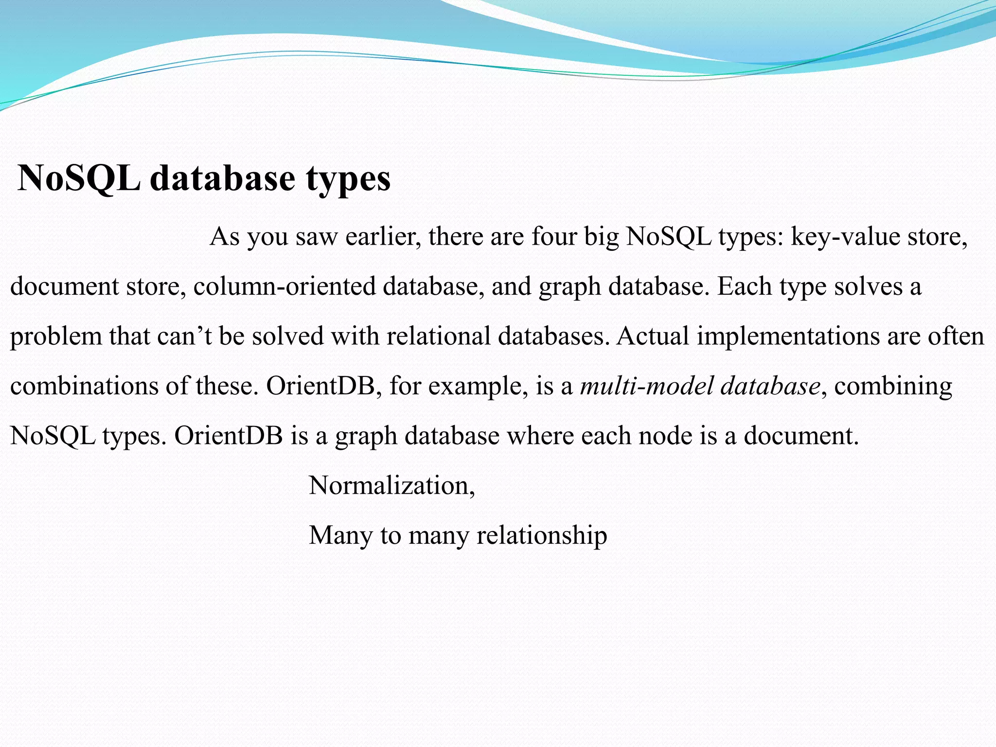 NoSQL database types
As you saw earlier, there are four big NoSQL types: key-value store,
document store, column-oriented database, and graph database. Each type solves a
problem that can’t be solved with relational databases. Actual implementations are often
combinations of these. OrientDB, for example, is a multi-model database, combining
NoSQL types. OrientDB is a graph database where each node is a document.
Normalization,
Many to many relationship
 