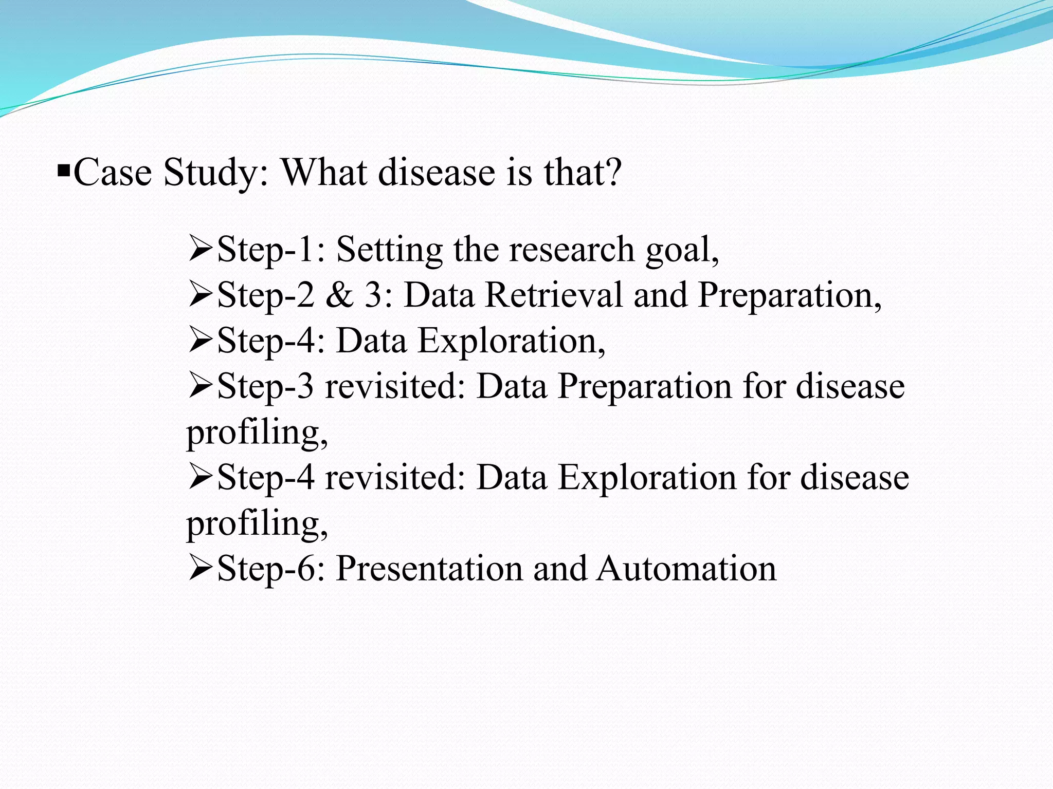 Case Study: What disease is that?
Step-1: Setting the research goal,
Step-2 & 3: Data Retrieval and Preparation,
Step-4: Data Exploration,
Step-3 revisited: Data Preparation for disease
profiling,
Step-4 revisited: Data Exploration for disease
profiling,
Step-6: Presentation and Automation
 