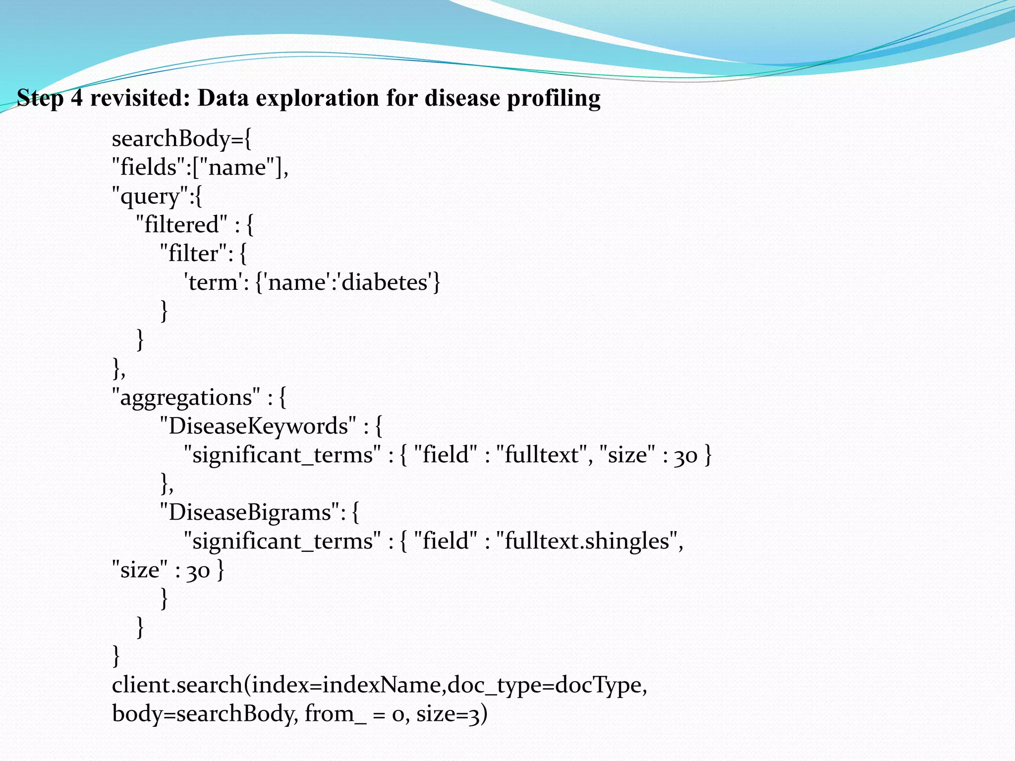 Step 4 revisited: Data exploration for disease profiling
searchBody={
"fields":["name"],
"query":{
"filtered" : {
"filter": {
'term': {'name':'diabetes'}
}
}
},
"aggregations" : {
"DiseaseKeywords" : {
"significant_terms" : { "field" : "fulltext", "size" : 30 }
},
"DiseaseBigrams": {
"significant_terms" : { "field" : "fulltext.shingles",
"size" : 30 }
}
}
}
client.search(index=indexName,doc_type=docType,
body=searchBody, from_ = 0, size=3)
 
