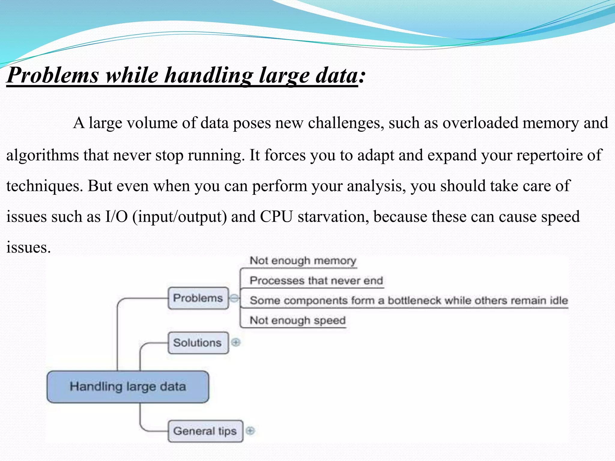 Problems while handling large data:
A large volume of data poses new challenges, such as overloaded memory and
algorithms that never stop running. It forces you to adapt and expand your repertoire of
techniques. But even when you can perform your analysis, you should take care of
issues such as I/O (input/output) and CPU starvation, because these can cause speed
issues.
 