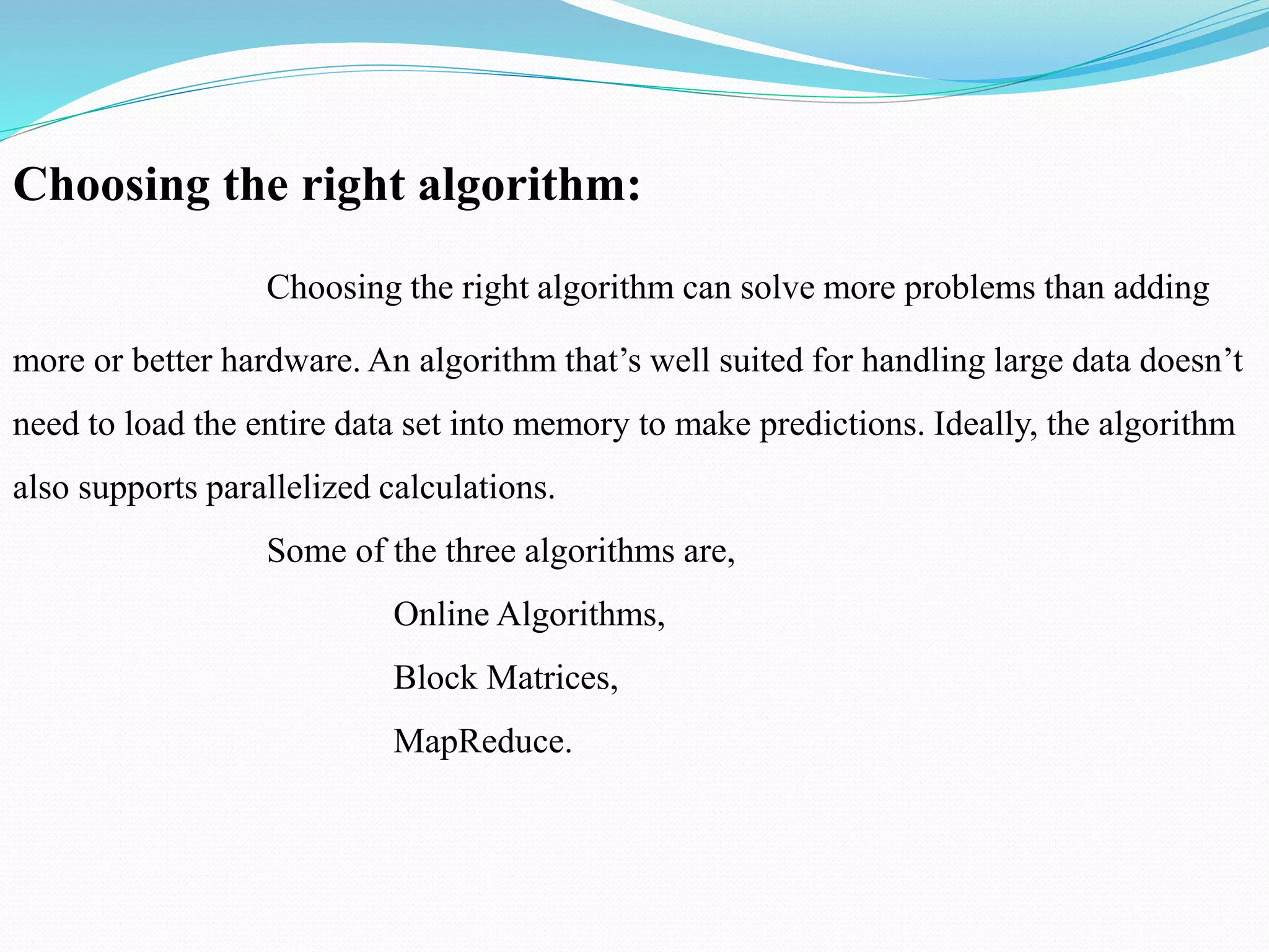 Choosing the right algorithm:
Choosing the right algorithm can solve more problems than adding
more or better hardware. An algorithm that’s well suited for handling large data doesn’t
need to load the entire data set into memory to make predictions. Ideally, the algorithm
also supports parallelized calculations.
Some of the three algorithms are,
Online Algorithms,
Block Matrices,
MapReduce.
 