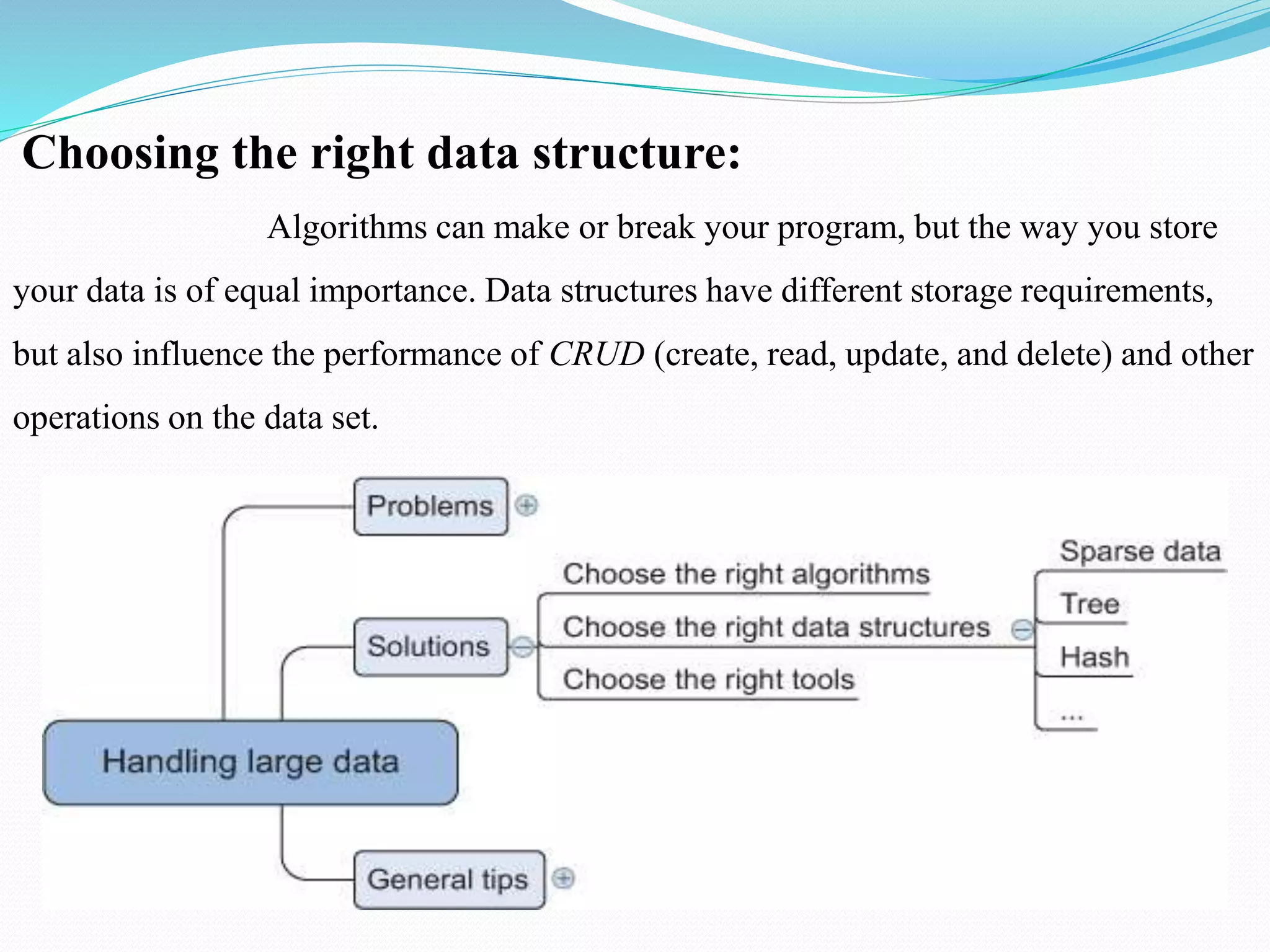Choosing the right data structure:
Algorithms can make or break your program, but the way you store
your data is of equal importance. Data structures have different storage requirements,
but also influence the performance of CRUD (create, read, update, and delete) and other
operations on the data set.
 