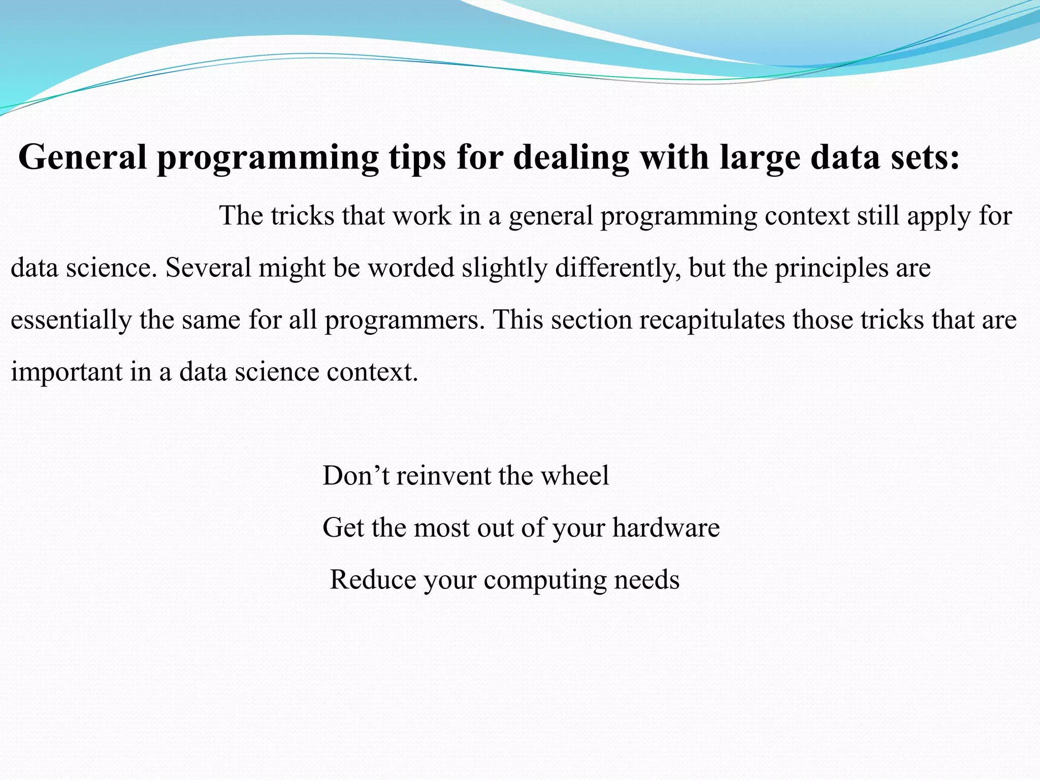 General programming tips for dealing with large data sets:
The tricks that work in a general programming context still apply for
data science. Several might be worded slightly differently, but the principles are
essentially the same for all programmers. This section recapitulates those tricks that are
important in a data science context.
Don’t reinvent the wheel
Get the most out of your hardware
Reduce your computing needs
 