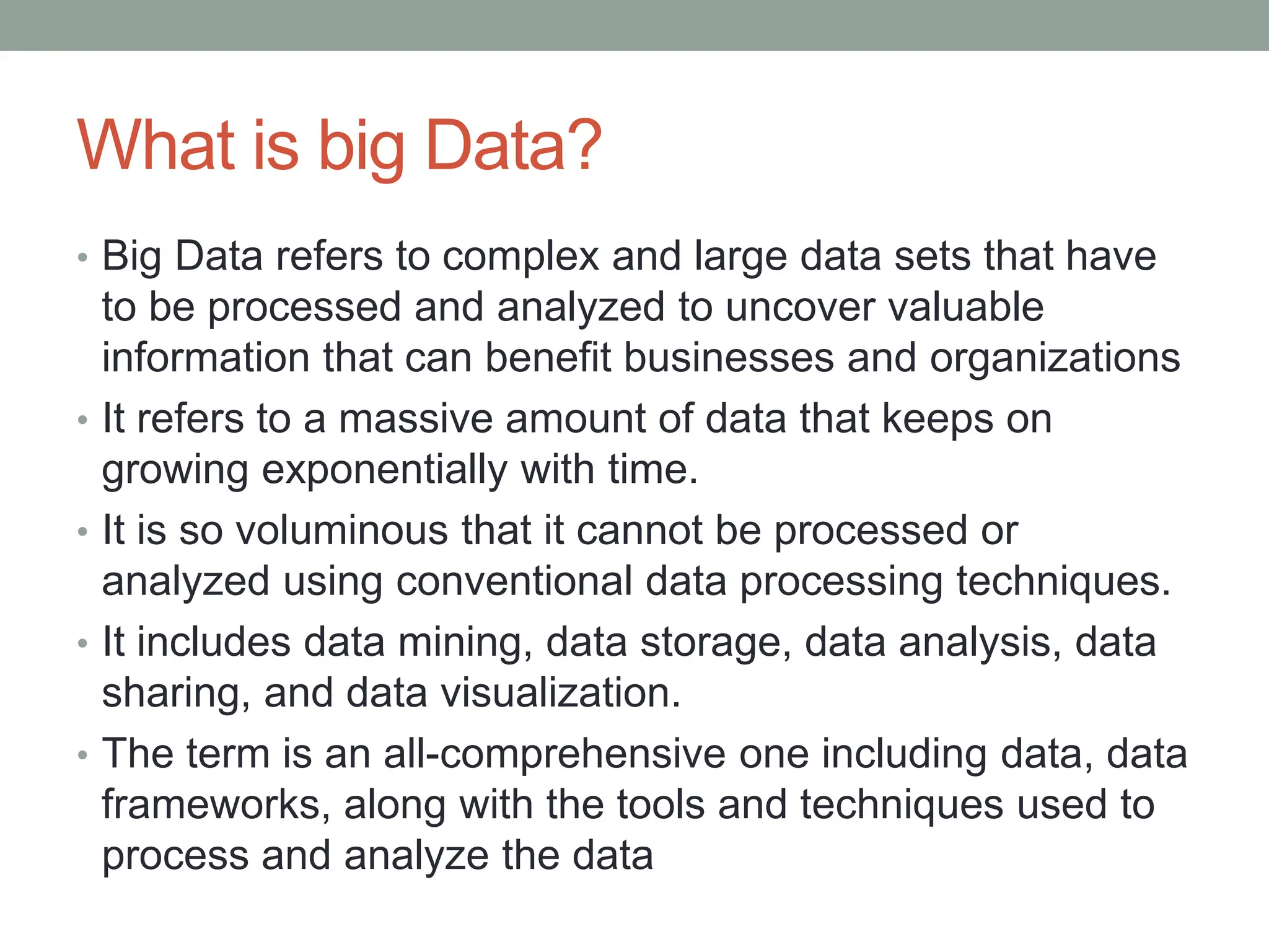 What is big Data?
• Big Data refers to complex and large data sets that have
to be processed and analyzed to uncover valuable
information that can benefit businesses and organizations
• It refers to a massive amount of data that keeps on
growing exponentially with time.
• It is so voluminous that it cannot be processed or
analyzed using conventional data processing techniques.
• It includes data mining, data storage, data analysis, data
sharing, and data visualization.
• The term is an all-comprehensive one including data, data
frameworks, along with the tools and techniques used to
process and analyze the data
 