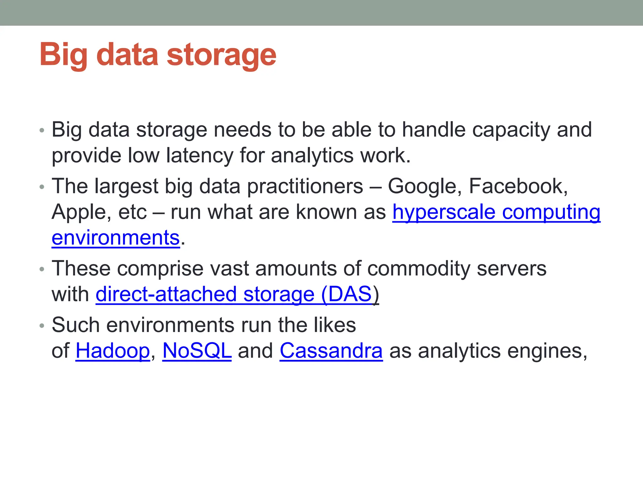 Big data storage
• Big data storage needs to be able to handle capacity and
provide low latency for analytics work.
• The largest big data practitioners – Google, Facebook,
Apple, etc – run what are known as hyperscale computing
environments.
• These comprise vast amounts of commodity servers
with direct-attached storage (DAS)
• Such environments run the likes
of Hadoop, NoSQL and Cassandra as analytics engines,
 