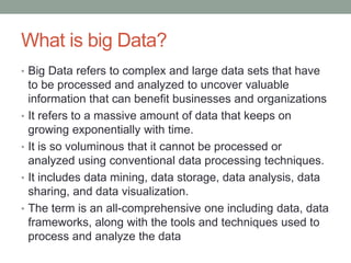 What is big Data?
• Big Data refers to complex and large data sets that have
to be processed and analyzed to uncover valuable
information that can benefit businesses and organizations
• It refers to a massive amount of data that keeps on
growing exponentially with time.
• It is so voluminous that it cannot be processed or
analyzed using conventional data processing techniques.
• It includes data mining, data storage, data analysis, data
sharing, and data visualization.
• The term is an all-comprehensive one including data, data
frameworks, along with the tools and techniques used to
process and analyze the data
 