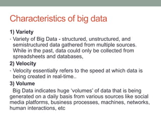 Characteristics of big data
1) Variety
• Variety of Big Data - structured, unstructured, and
semistructured data gathered from multiple sources.
While in the past, data could only be collected from
spreadsheets and databases,
2) Velocity
• Velocity essentially refers to the speed at which data is
being created in real-time..
3) Volume
Big Data indicates huge ‘volumes’ of data that is being
generated on a daily basis from various sources like social
media platforms, business processes, machines, networks,
human interactions, etc
 