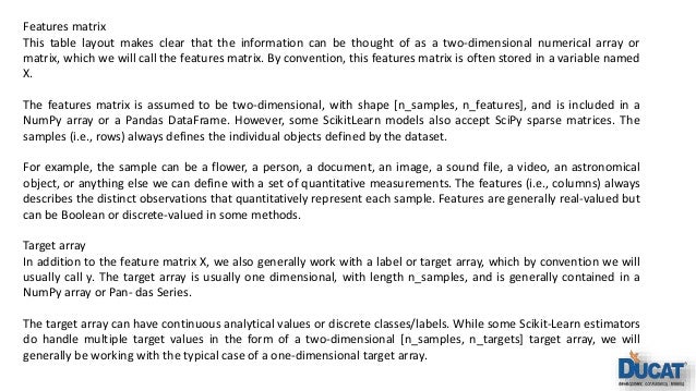 Features matrix This table layout makes clear that the information can be thought of as a two-dimensional numerical array or matrix, which we will call the features matrix. By convention, this features matrix is often stored in a variable named X. The features matrix is assumed to be two-dimensional, with shape [n_samples, n_features], and is included in a NumPy array or a Pandas DataFrame. However, some ScikitLearn models also accept SciPy sparse matrices. The samples (i.e., rows) always defines the individual objects defined by the dataset. For example, the sample can be a flower, a person, a document, an image, a sound file, a video, an astronomical object, or anything else we can define with a set of quantitative measurements. The features (i.e., columns) always describes the distinct observations that quantitatively represent each sample. Features are generally real-valued but can be Boolean or discrete-valued in some methods. Target array In addition to the feature matrix X, we also generally work with a label or target array, which by convention we will usually call y. The target array is usually one dimensional, with length n_samples, and is generally contained in a NumPy array or Pan‐ das Series. The target array can have continuous analytical values or discrete classes/labels. While some Scikit-Learn estimators do handle multiple target values in the form of a two-dimensional [n_samples, n_targets] target array, we will generally be working with the typical case of a one-dimensional target array. 