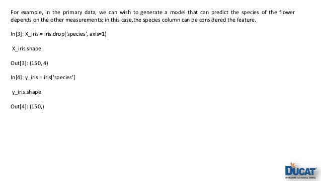 For example, in the primary data, we can wish to generate a model that can predict the species of the flower depends on the other measurements; in this case,the species column can be considered the feature. In[3]: X_iris = iris.drop('species', axis=1) X_iris.shape Out[3]: (150, 4) In[4]: y_iris = iris['species'] y_iris.shape Out[4]: (150,) 