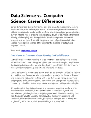 Data Science vs. Computer
Science: Career Differences
Career Differences, Computer technology and big data impact many aspects
of modern life, from the way we shop to how we navigate cities and connect
with others via social media platforms. Data scientists and computer scientists
play an integral role in creating these digitally driven tools, making them user-
friendly, and tapping into their potential to help companies refine their
products and services. That said, the precise roles of professionals in data
science vs. computer science differ significantly in terms of output and
required skill set.
Read more: reputation guards
Data Science vs. Computer Science: Knowing the Key Differences
Data scientists look for meaning in large swaths of data using tools such as
data visualization, data mining, and predictive statistical analysis. They develop
the infrastructures needed for analytics, testing, developing decision-making
through machine learning, and refining final data products.
Computer science, on the other hand, refers to the study of computing design
and architecture. Computer scientists develop computer hardware, software,
and computing networks, working with tools that range from programming
languages to artificial intelligence. They invent and design new approaches to
computing or find innovative ways to use existing computing methodologies.
It’s worth noting that data scientists and computer scientists can have cross-
functional roles. However, data scientists tend to work closely with top
executives to gain insights into company goals. With this understanding they
can strategize ways to leverage company data to improve products and
services. Computer scientists, who typically have backgrounds in computer
engineering, tend to focus on software design and automation.
 
