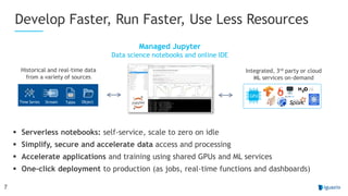 7
Develop Faster, Run Faster, Use Less Resources
Managed Jupyter
Data science notebooks and online IDE
 Serverless notebooks: self-service, scale to zero on idle
 Simplify, secure and accelerate data access and processing
 Accelerate applications and training using shared GPUs and ML services
 One-click deployment to production (as jobs, real-time functions and dashboards)
Time Series Stream Table Object
GPU
Historical and real-time data
from a variety of sources
Integrated, 3rd party or cloud
ML services on-demand
 